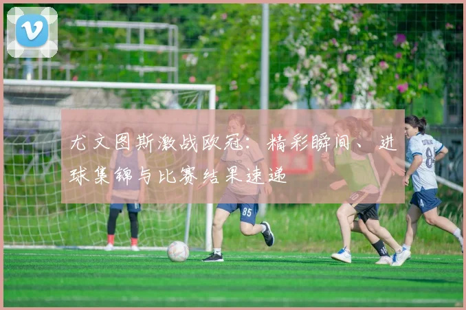 尤文图斯激战欧冠：精彩瞬间、进球集锦与比赛结果速递