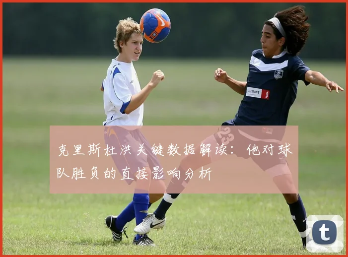 克里斯杜洪关键数据解读：他对球队胜负的直接影响分析