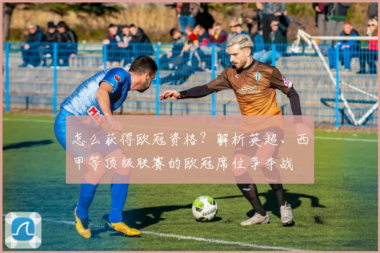 怎么获得欧冠资格？解析英超、西甲等顶级联赛的欧冠席位争夺战